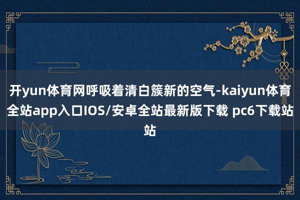 开yun体育网呼吸着清白簇新的空气-kaiyun体育全站app入口IOS/安卓全站最新版下载 pc6下载站