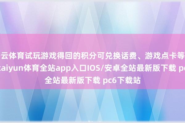 开云体育试玩游戏得回的积分可兑换话费、游戏点卡等实用奖励-kaiyun体育全站app入口IOS/安卓全站最新版下载 pc6下载站