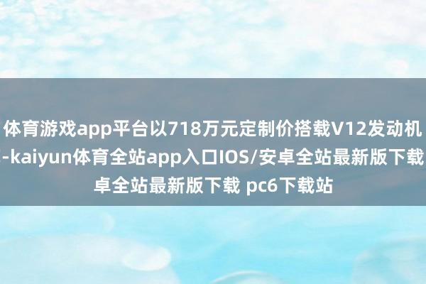 体育游戏app平台以718万元定制价搭载V12发动机与非遗工艺-kaiyun体育全站app入口IOS/安卓全站最新版下载 pc6下载站