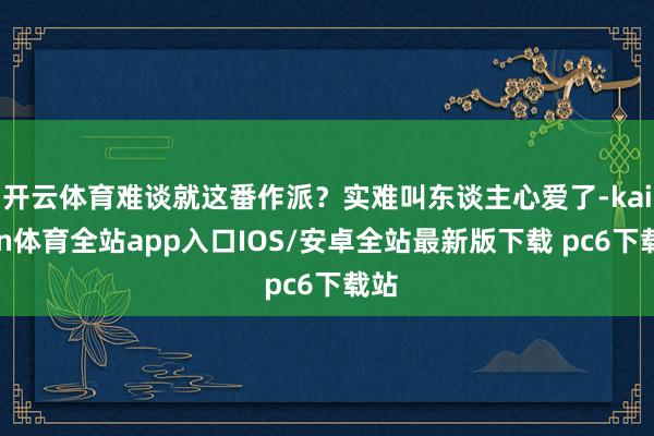 开云体育难谈就这番作派？实难叫东谈主心爱了-kaiyun体育全站app入口IOS/安卓全站最新版下载 pc6下载站