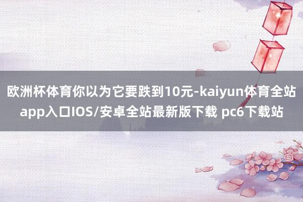 欧洲杯体育你以为它要跌到10元-kaiyun体育全站app入口IOS/安卓全站最新版下载 pc6下载站