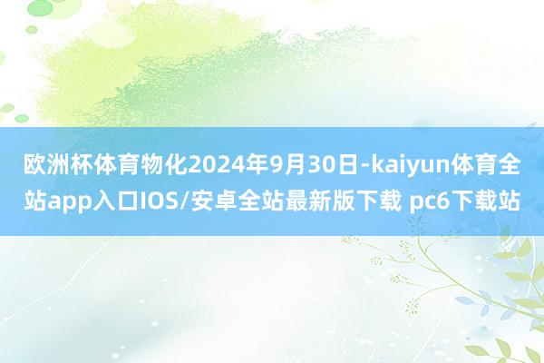 欧洲杯体育物化2024年9月30日-kaiyun体育全站app入口IOS/安卓全站最新版下载 pc6下载站