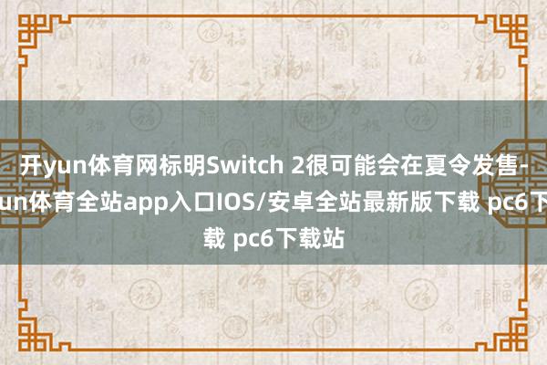开yun体育网标明Switch 2很可能会在夏令发售-kaiyun体育全站app入口IOS/安卓全站最新版下载 pc6下载站