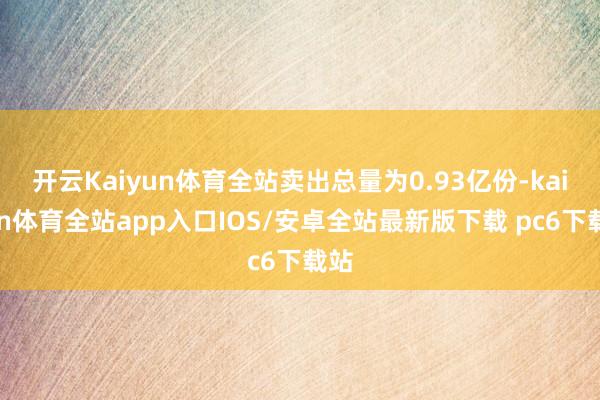 开云Kaiyun体育全站卖出总量为0.93亿份-kaiyun体育全站app入口IOS/安卓全站最新版下载 pc6下载站