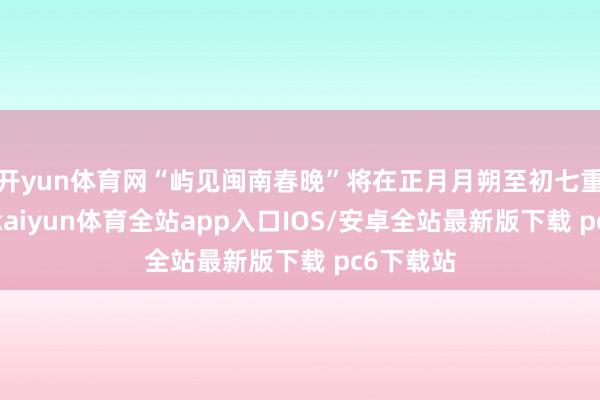 开yun体育网“屿见闽南春晚”将在正月月朔至初七重磅推出-kaiyun体育全站app入口IOS/安卓全站最新版下载 pc6下载站
