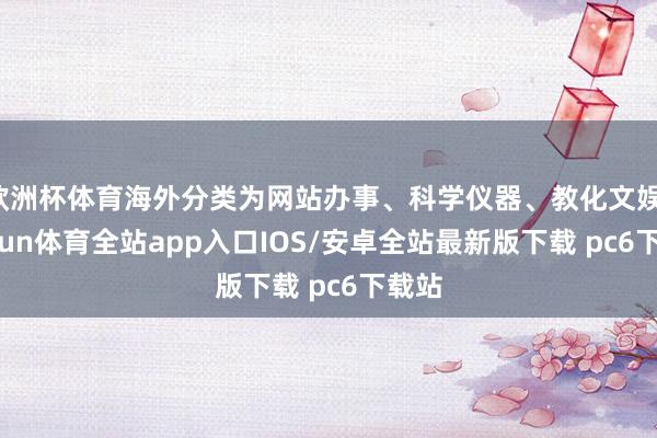 欧洲杯体育海外分类为网站办事、科学仪器、教化文娱-kaiyun体育全站app入口IOS/安卓全站最新版下载 pc6下载站