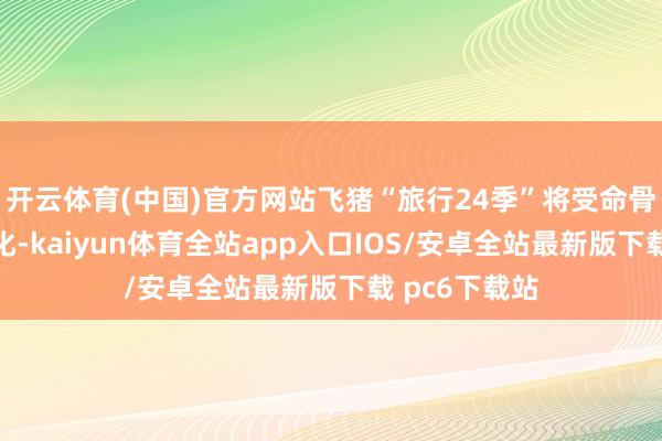 开云体育(中国)官方网站飞猪“旅行24季”将受命骨气和时令变化-kaiyun体育全站app入口IOS/安卓全站最新版下载 pc6下载站