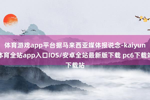 体育游戏app平台据马来西亚媒体报说念-kaiyun体育全站app入口IOS/安卓全站最新版下载 pc6下载站