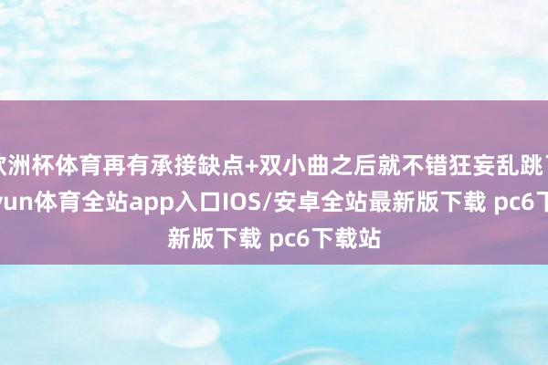欧洲杯体育再有承接缺点+双小曲之后就不错狂妄乱跳了-kaiyun体育全站app入口IOS/安卓全站最新版下载 pc6下载站
