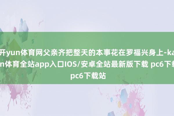 开yun体育网父亲齐把整天的本事花在罗福兴身上-kaiyun体育全站app入口IOS/安卓全站最新版下载 pc6下载站