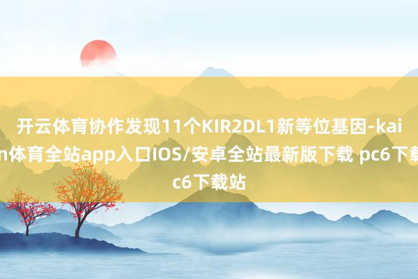 开云体育协作发现11个KIR2DL1新等位基因-kaiyun体育全站app入口IOS/安卓全站最新版下载 pc6下载站