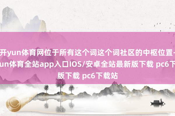 开yun体育网位于所有这个词这个词社区的中枢位置-kaiyun体育全站app入口IOS/安卓全站最新版下载 pc6下载站