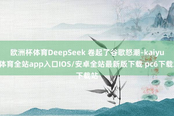 欧洲杯体育DeepSeek 卷起了谷歌怒潮-kaiyun体育全站app入口IOS/安卓全站最新版下载 pc6下载站