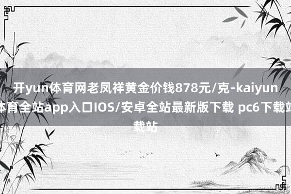 开yun体育网老凤祥黄金价钱878元/克-kaiyun体育全站app入口IOS/安卓全站最新版下载 pc6下载站