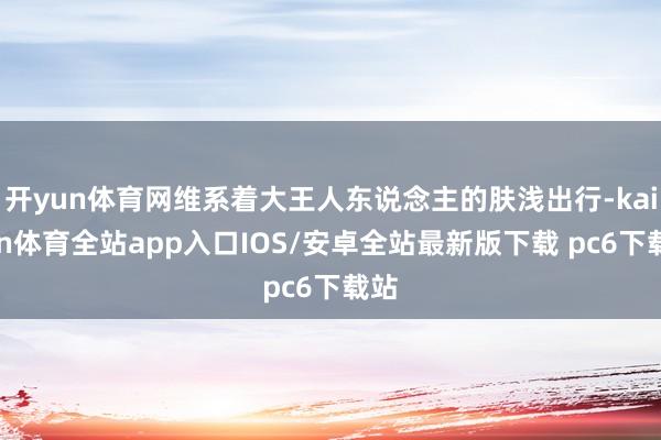 开yun体育网维系着大王人东说念主的肤浅出行-kaiyun体育全站app入口IOS/安卓全站最新版下载 pc6下载站