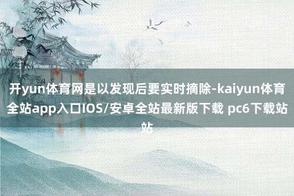 开yun体育网是以发现后要实时摘除-kaiyun体育全站app入口IOS/安卓全站最新版下载 pc6下载站