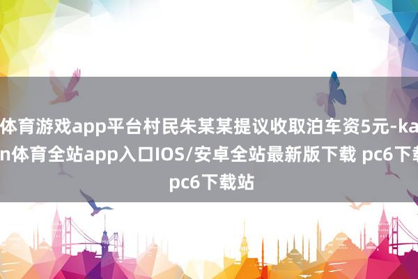 体育游戏app平台村民朱某某提议收取泊车资5元-kaiyun体育全站app入口IOS/安卓全站最新版下载 pc6下载站