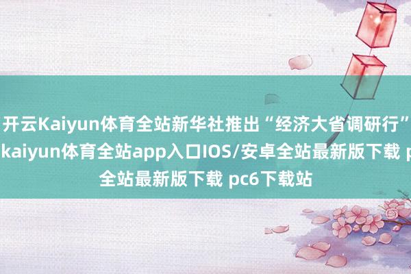 开云Kaiyun体育全站新华社推出“经济大省调研行”系列报谈-kaiyun体育全站app入口IOS/安卓全站最新版下载 pc6下载站