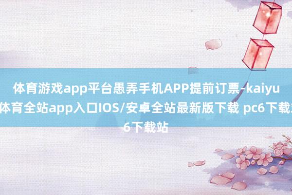 体育游戏app平台愚弄手机APP提前订票-kaiyun体育全站app入口IOS/安卓全站最新版下载 pc6下载站