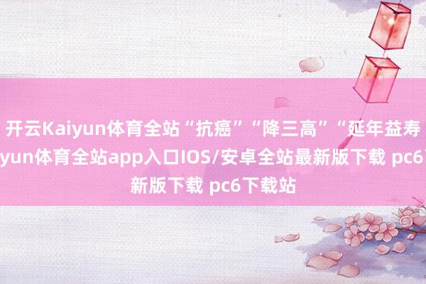 开云Kaiyun体育全站“抗癌”“降三高”“延年益寿”-kaiyun体育全站app入口IOS/安卓全站最新版下载 pc6下载站