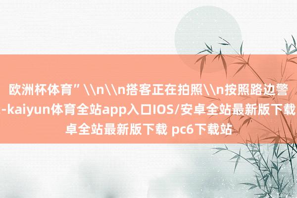 欧洲杯体育”\n\n搭客正在拍照\n按照路边警示牌的请示-kaiyun体育全站app入口IOS/安卓全站最新版下载 pc6下载站