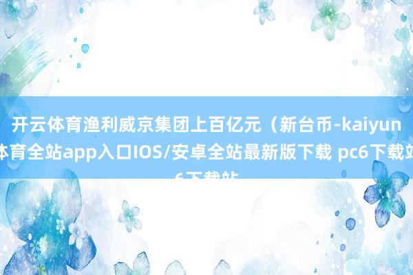 开云体育渔利威京集团上百亿元（新台币-kaiyun体育全站app入口IOS/安卓全站最新版下载 pc6下载站