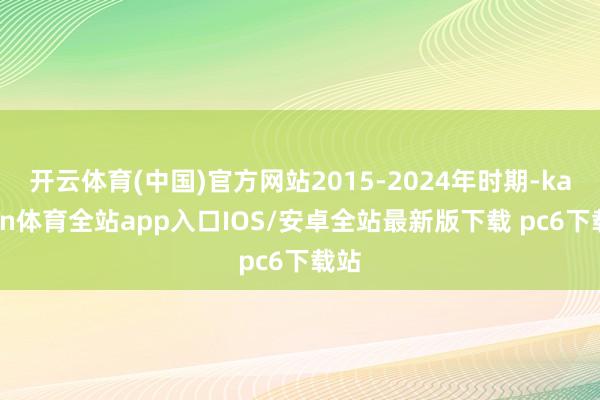 开云体育(中国)官方网站2015-2024年时期-kaiyun体育全站app入口IOS/安卓全站最新版下载 pc6下载站