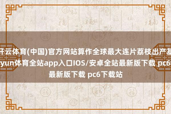 开云体育(中国)官方网站算作全球最大连片荔枝出产基地-kaiyun体育全站app入口IOS/安卓全站最新版下载 pc6下载站
