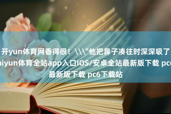 开yun体育网香得很！\＂他把鼻子凑往时深深吸了一口-kaiyun体育全站app入口IOS/安卓全站最新版下载 pc6下载站