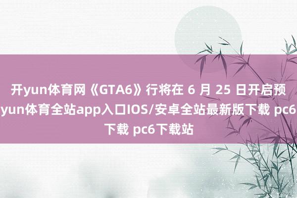 开yun体育网《GTA6》行将在 6 月 25 日开启预购-kaiyun体育全站app入口IOS/安卓全站最新版下载 pc6下载站