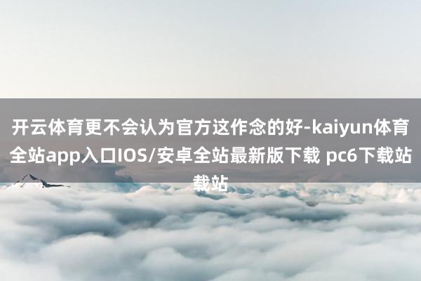开云体育更不会认为官方这作念的好-kaiyun体育全站app入口IOS/安卓全站最新版下载 pc6下载站