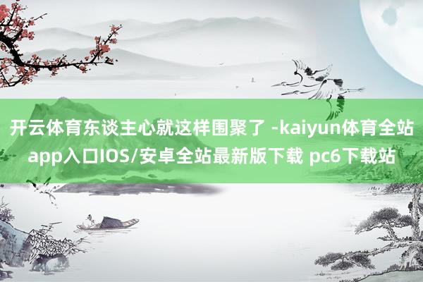 开云体育东谈主心就这样围聚了 -kaiyun体育全站app入口IOS/安卓全站最新版下载 pc6下载站