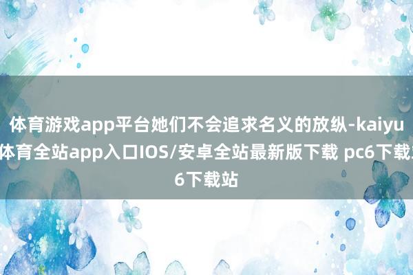 体育游戏app平台她们不会追求名义的放纵-kaiyun体育全站app入口IOS/安卓全站最新版下载 pc6下载站