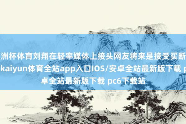 欧洲杯体育刘翔在轻率媒体上接头网友将来是接受买断如故当讲授-kaiyun体育全站app入口IOS/安卓全站最新版下载 pc6下载站