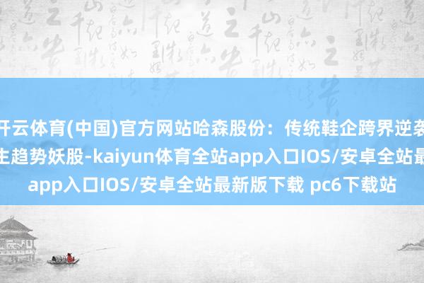 开云体育(中国)官方网站哈森股份：传统鞋企跨界逆袭，题材与功绩共振催生趋势妖股-kaiyun体育全站app入口IOS/安卓全站最新版下载 pc6下载站